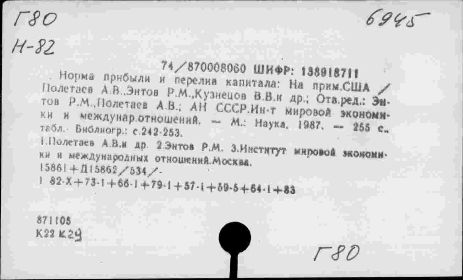 ﻿и .	.	74/870008060 ШИФР: 138913711
Полетаев	др^
тов Р.м .Полетаев А.В/ АН ГСГР и« *	’ ^ТВ'Р®Д“ -^н
ки и междуиар отношений. - м/Наука "йТ* >К^ММ’ табл. Ьиблиогр.: С.242-253.	— 255 си
I Полетаев А В.и др 2 Энтов Р.М. 3 Институт
ки и международных отношений Москва ‘	,*0H0“,“
15861 -РД! 5862/634/-
1 82Х4-73-1+661 Ф79-14-57.| +69-5+64-1+83
«71105 К22
